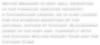 Wayne Messmer is very well respected in the financial services industry. 
a Chicagoland legend, he is also lauded for his stirring rendition of the national anthem at Chicago  Blackhawks games in the past and  currently with the Chicago Wolves Hockey Team and the Chicago Cubs. 